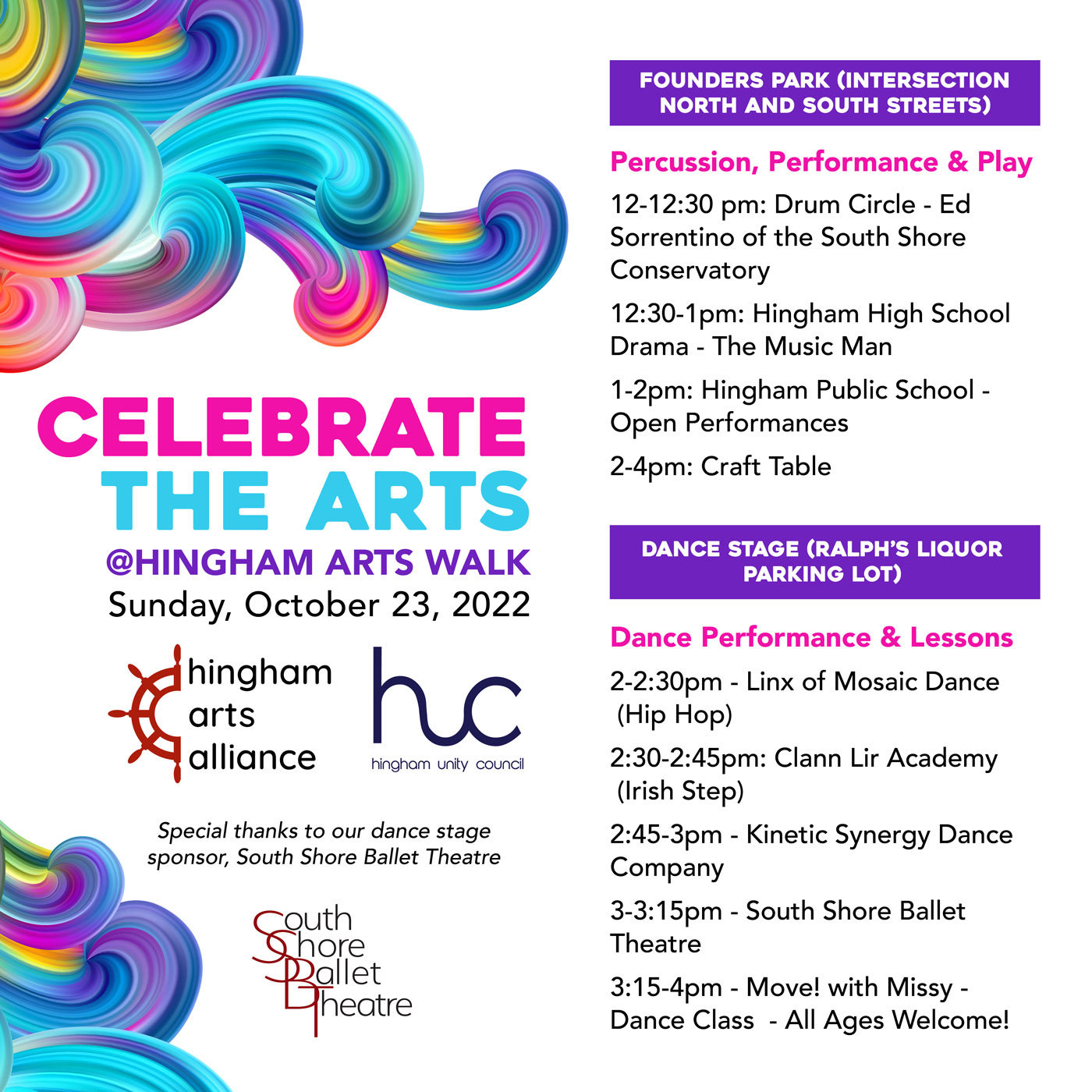 Colorful swirls on white with copy as follows: Celebrate the Arts @ Hingham Arts Walk Sunday, October 23, 2022 (logos of Hingham Arts Alliance and Hingham Unity Council) Special thanks to our dance stage sponsor, South Shore Ballet Theatre (logo of South Shore Ballet Theatre) Percussion, Performance & Play at Founder's Park (where North and South Streets intersect): 12-12:30 pm: Drum Circle - Ed Sorrentino of the South Shore Conservatory 12:30-1pm: Hingham High School Drama - The Music Man 1-2pm: Hingham Public School - Open Performances 2-4pm: Craft Table Dance Performance & Lessons at Ralph's Liquor Parking Lot 2-2:30pm - Linx of Mosaic Dance (Hip Hop) 2:30-2:45pm: Clann Lir Academy (Irish Step) 2:45-3pm - Kinetic Synergy Dance Company 3-3:15pm - South Shore Ballet Theatre 3:15-4pm - Move! with Missy - Dance Class - All Ages Welcome!